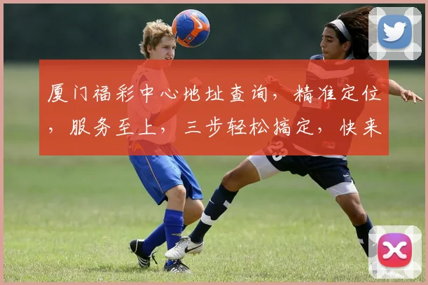 厦门福彩中心地址查询，精准定位，服务至上，三步轻松搞定，快来看看吧