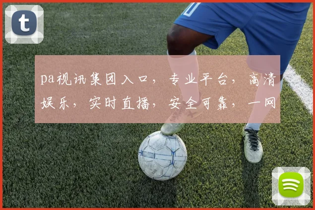 pa视讯集团入口，专业平台，高清娱乐，实时直播，安全可靠，一网打尽